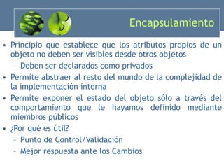 Encapsulamiento Principio que establece que los atributos propios de un objeto no deben ser visibles desde otros objetos Deben ser declarados como privados Permite abstraer al resto del mundo de la complejidad de la implementación interna Permite exponer el estado del objeto sólo a través del comportamiento que le hayamos definido mediante miembros públicos ¿Por qué es útil? Punto de Control/Validación Mejor respuesta ante los Cambios 