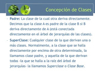 Concepción de Clases Padre:  La clase de la cual otra deriva directamente. Decimos que la clase A es padre de la clase B si B deriva directamente de A (está conectada directamente en el árbol de jerarquías de las clases). SuperClase:  Cualquier clase de la que derivan una o más clases. Normalmente, a la clase que se halla directamente por encima de otra determinada, la llamamos clase padre, y aquella de la que derivan todas -la que se halla a la raíz del árbol de jerarquías- la llamamos  Superclase  o  Clase Base . 