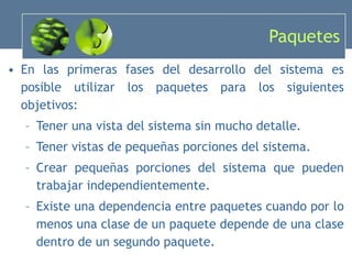 Paquetes En las primeras fases del desarrollo del sistema es posible utilizar los paquetes para los siguientes objetivos: Tener una vista del sistema sin mucho detalle. Tener vistas de pequeñas porciones del sistema. Crear pequeñas porciones del sistema que pueden trabajar independientemente . Existe una dependencia entre paquetes cuando por lo menos una clase de un paquete depende de una clase dentro de un segundo paquete. 