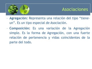 Asociaciones Agregación:  Representa una relación del tipo “tiene-un”. Es un tipo especial de Asociación. Composición:  Es una variación de la Agregación simple. Es la forma de Agregación, con una fuerte relación de pertenencia y vidas coincidentes de la parte del todo. 