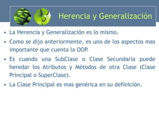 Herencia y Generalización La Herencia y Generalización es lo mismo. Como se dijo anteriormente, es uno de los aspectos mas importante que cuenta la OOP. Es cuando una SubClase o Clase Secundaria puede heredar los Atributos y Métodos de otra Clase (Clase Principal o SuperClase). La Clase Principal es mas genérica en su definición. 