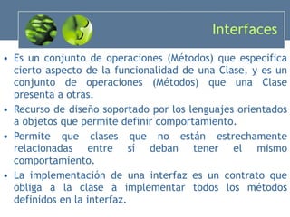 Interfaces Es un conjunto de operaciones (Métodos) que especifica cierto aspecto de la funcionalidad de una Clase, y es un conjunto de operaciones (Métodos) que una Clase presenta a otras.   Recurso de diseño soportado por los lenguajes orientados a objetos que permite definir comportamiento. Permite que clases que no están estrechamente relacionadas entre sí deban tener el mismo comportamiento. La implementación de una interfaz es un contrato que obliga a la clase a implementar todos los métodos definidos en la interfaz. 