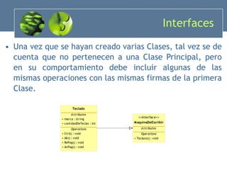 Interfaces  Una vez que se hayan creado varias Clases, tal vez se de cuenta que no pertenecen a una Clase Principal, pero en su comportamiento debe incluir algunas de las mismas operaciones con las mismas firmas de la primera Clase. 