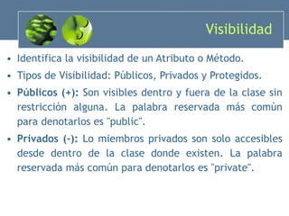 Visibilidad  Identifica la visibilidad de un Atributo o Método. Tipos de Visibilidad: Públicos, Privados y Protegidos. Públicos (+):  Son visibles dentro y fuera de la clase sin restricción alguna. La palabra reservada más común para denotarlos es "public". Privados (-):  Lo miembros privados son solo accesibles desde dentro de la clase donde existen. La palabra reservada más común para denotarlos es "private". 