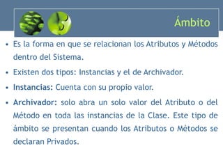 Ámbito  Es la forma en que se relacionan los Atributos y Métodos dentro del Sistema. Existen dos tipos: Instancias y el de Archivador. Instancias:  Cuenta con su propio valor. Archivador:  solo abra un solo valor del Atributo o del Método en toda las instancias de la Clase. Este tipo de ámbito se presentan cuando los Atributos o Métodos se declaran Privados. 