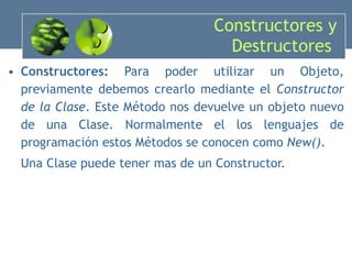 Constructores y Destructores  Constructores:  Para poder utilizar un Objeto, previamente debemos crearlo mediante el  Constructor de la Clase . Este Método nos devuelve un objeto nuevo de una Clase. Normalmente el los lenguajes de programación estos Métodos se conocen como  New() . Una Clase puede tener mas de un Constructor. 