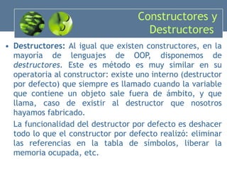 Constructores y Destructores  Destructores:  Al igual que existen constructores, en la mayoría de lenguajes de OOP, disponemos de  destructores.  Este es método es muy similar en su operatoria al constructor: existe uno interno (destructor por defecto) que siempre es llamado cuando la variable que contiene un objeto sale fuera de ámbito, y que llama, caso de existir al destructor que nosotros hayamos fabricado. La funcionalidad del destructor por defecto es deshacer todo lo que el constructor por defecto realizó: eliminar las referencias en la tabla de símbolos, liberar la memoria ocupada, etc. 