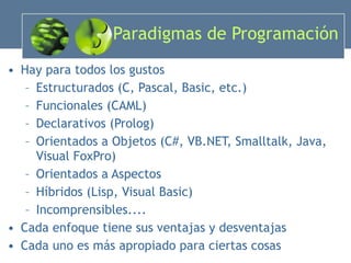 Paradigmas de Programación Hay para todos los gustos Estructurados (C, Pascal, Basic, etc.) Funcionales (CAML) Declarativos (Prolog) Orientados a Objetos (C#, VB.NET, Smalltalk, Java, Visual FoxPro) Orientados a Aspectos Híbridos (Lisp, Visual Basic) Incomprensibles.... Cada enfoque tiene sus ventajas y desventajas Cada uno es más apropiado para ciertas cosas 
