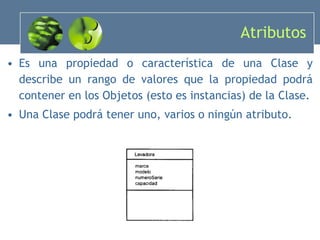 Atributos Es una propiedad o característica de una Clase y describe un rango de valores que la propiedad podrá contener en los Objetos (esto es instancias) de la Clase. Una Clase podrá tener uno, varios o ningún atributo. 