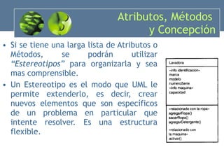 Atributos, Métodos  y Concepción Si se tiene una larga lista de Atributos o Métodos, se podrán utilizar  “Estereotipos”  para organizarla y sea mas comprensible. Un Estereotipo es el modo que UML le permite extenderlo, es decir, crear nuevos elementos que son específicos de un problema en particular que intente resolver. Es una estructura flexible. 