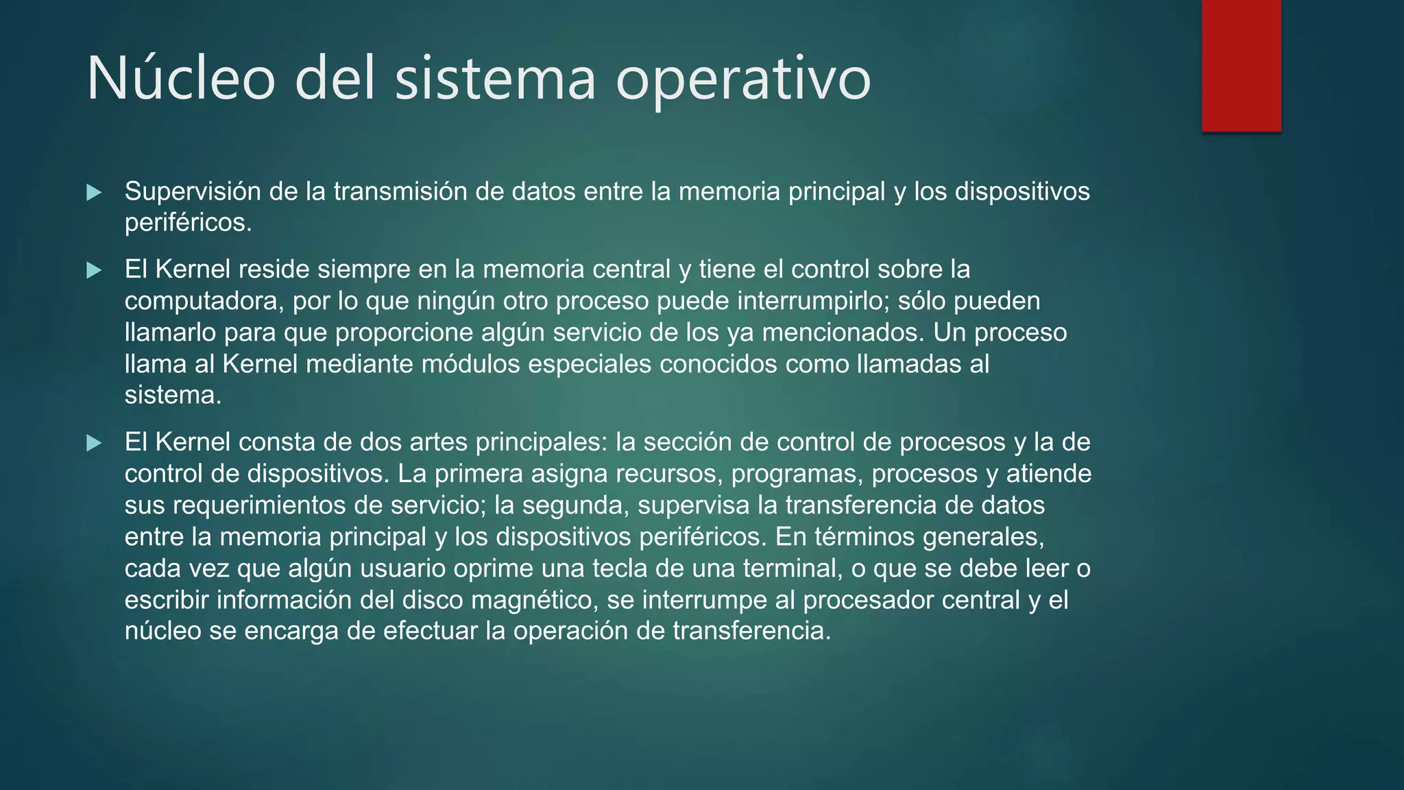 Núcleo del sistema operativo
 Supervisión de la transmisión de datos entre la memoria principal y los dispositivos
periféricos.
 El Kernel reside siempre en la memoria central y tiene el control sobre la
computadora, por lo que ningún otro proceso puede interrumpirlo; sólo pueden
llamarlo para que proporcione algún servicio de los ya mencionados. Un proceso
llama al Kernel mediante módulos especiales conocidos como llamadas al
sistema.
 El Kernel consta de dos artes principales: la sección de control de procesos y la de
control de dispositivos. La primera asigna recursos, programas, procesos y atiende
sus requerimientos de servicio; la segunda, supervisa la transferencia de datos
entre la memoria principal y los dispositivos periféricos. En términos generales,
cada vez que algún usuario oprime una tecla de una terminal, o que se debe leer o
escribir información del disco magnético, se interrumpe al procesador central y el
núcleo se encarga de efectuar la operación de transferencia.
 