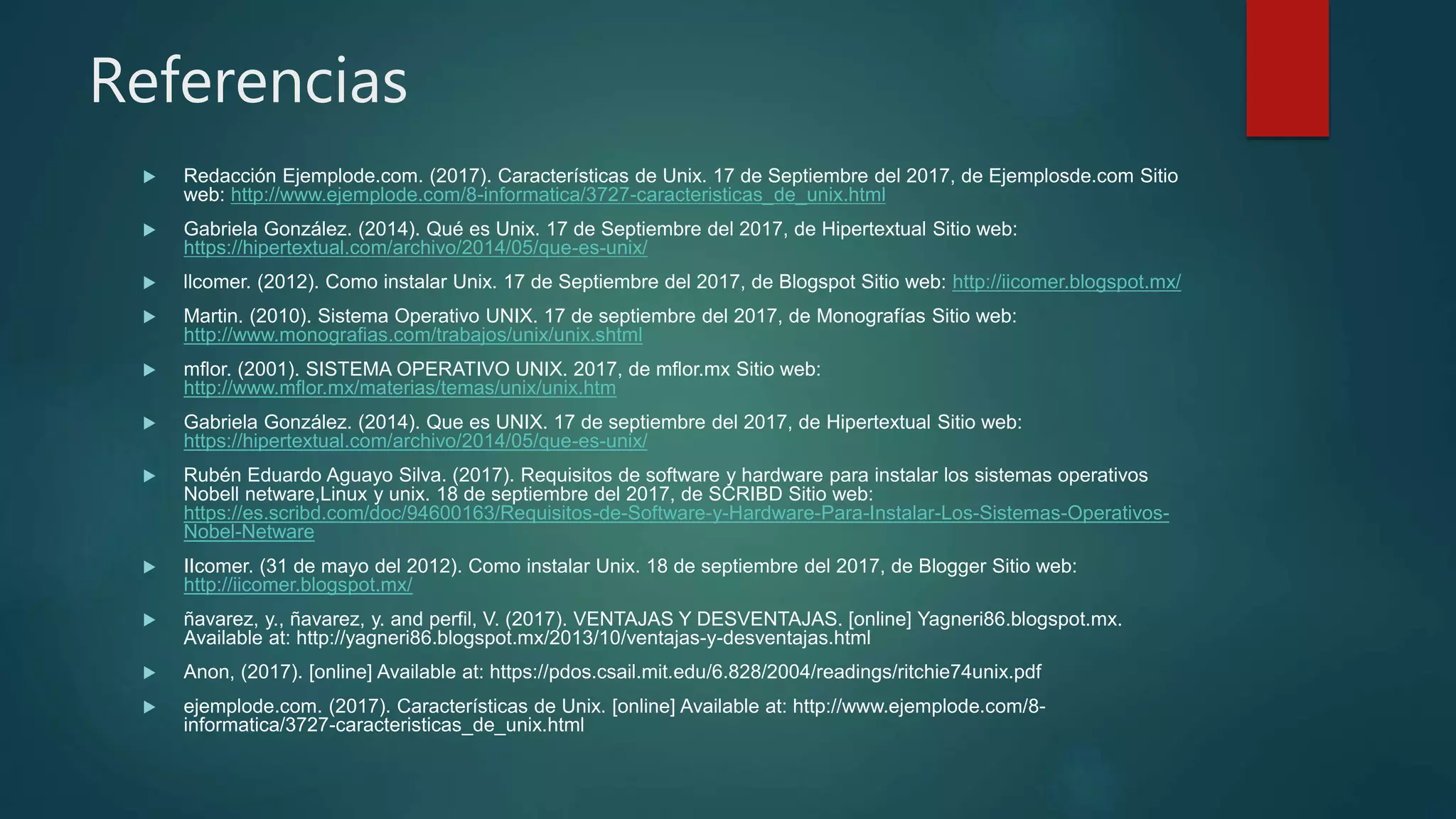 Referencias
 Redacción Ejemplode.com. (2017). Características de Unix. 17 de Septiembre del 2017, de Ejemplosde.com Sitio
web: http://www.ejemplode.com/8-informatica/3727-caracteristicas_de_unix.html
 Gabriela González. (2014). Qué es Unix. 17 de Septiembre del 2017, de Hipertextual Sitio web:
https://hipertextual.com/archivo/2014/05/que-es-unix/
 llcomer. (2012). Como instalar Unix. 17 de Septiembre del 2017, de Blogspot Sitio web: http://iicomer.blogspot.mx/
 Martin. (2010). Sistema Operativo UNIX. 17 de septiembre del 2017, de Monografías Sitio web:
http://www.monografias.com/trabajos/unix/unix.shtml
 mflor. (2001). SISTEMA OPERATIVO UNIX. 2017, de mflor.mx Sitio web:
http://www.mflor.mx/materias/temas/unix/unix.htm
 Gabriela González. (2014). Que es UNIX. 17 de septiembre del 2017, de Hipertextual Sitio web:
https://hipertextual.com/archivo/2014/05/que-es-unix/
 Rubén Eduardo Aguayo Silva. (2017). Requisitos de software y hardware para instalar los sistemas operativos
Nobell netware,Linux y unix. 18 de septiembre del 2017, de SCRIBD Sitio web:
https://es.scribd.com/doc/94600163/Requisitos-de-Software-y-Hardware-Para-Instalar-Los-Sistemas-Operativos-
Nobel-Netware
 IIcomer. (31 de mayo del 2012). Como instalar Unix. 18 de septiembre del 2017, de Blogger Sitio web:
http://iicomer.blogspot.mx/
 ñavarez, y., ñavarez, y. and perfil, V. (2017). VENTAJAS Y DESVENTAJAS. [online] Yagneri86.blogspot.mx.
Available at: http://yagneri86.blogspot.mx/2013/10/ventajas-y-desventajas.html
 Anon, (2017). [online] Available at: https://pdos.csail.mit.edu/6.828/2004/readings/ritchie74unix.pdf
 ejemplode.com. (2017). Características de Unix. [online] Available at: http://www.ejemplode.com/8-
informatica/3727-caracteristicas_de_unix.html
 