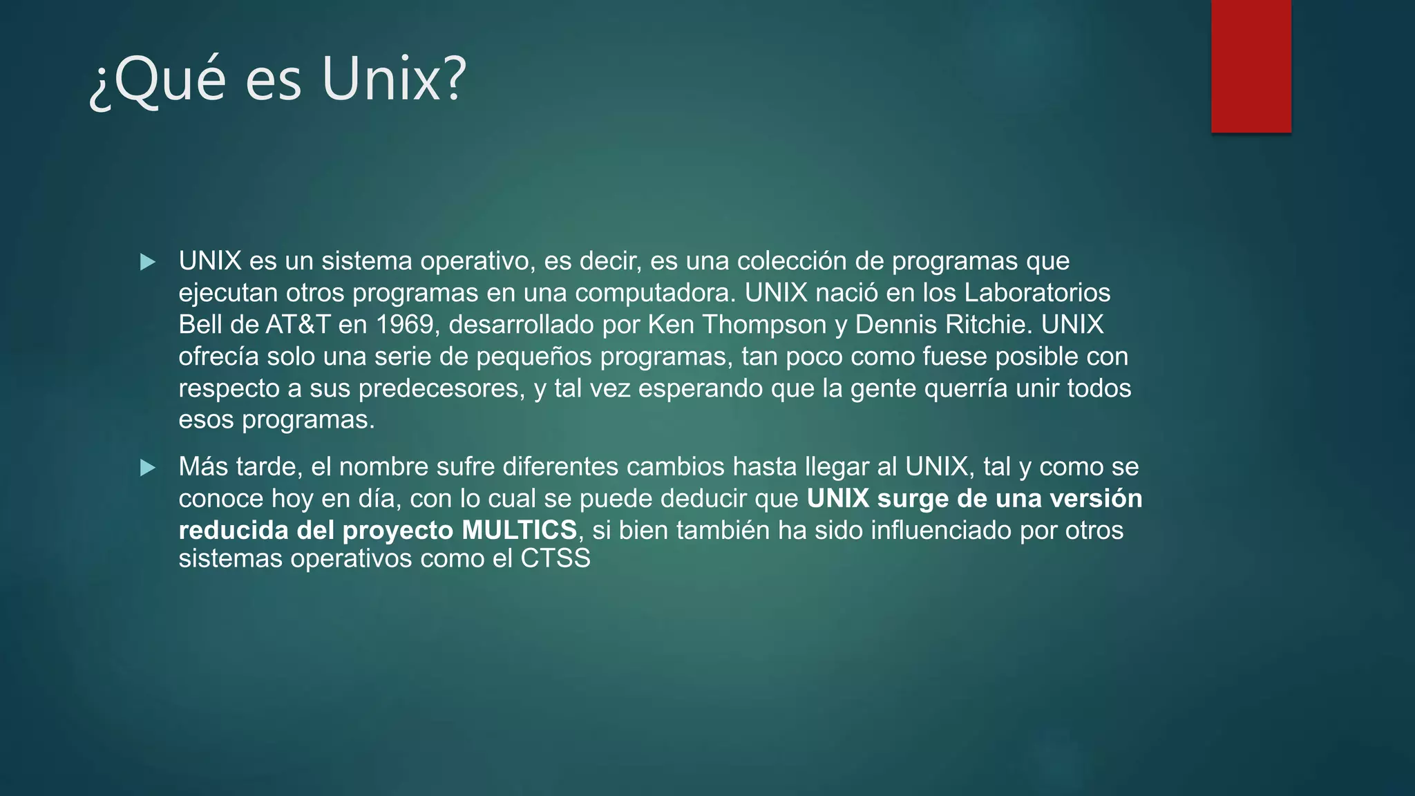 ¿Qué es Unix?
 UNIX es un sistema operativo, es decir, es una colección de programas que
ejecutan otros programas en una computadora. UNIX nació en los Laboratorios
Bell de AT&T en 1969, desarrollado por Ken Thompson y Dennis Ritchie. UNIX
ofrecía solo una serie de pequeños programas, tan poco como fuese posible con
respecto a sus predecesores, y tal vez esperando que la gente querría unir todos
esos programas.
 Más tarde, el nombre sufre diferentes cambios hasta llegar al UNIX, tal y como se
conoce hoy en día, con lo cual se puede deducir que UNIX surge de una versión
reducida del proyecto MULTICS, si bien también ha sido influenciado por otros
sistemas operativos como el CTSS
 