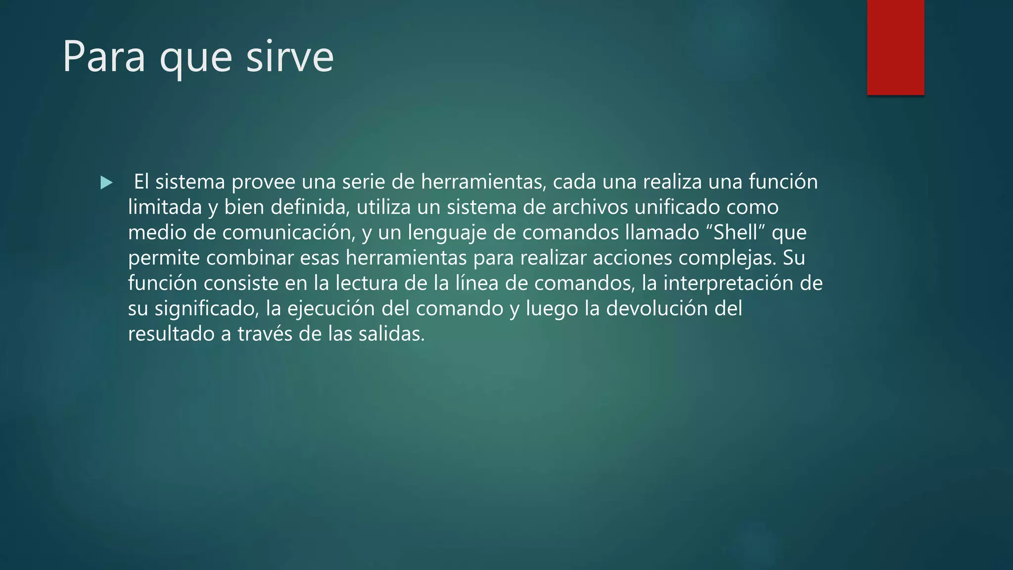 Para que sirve
 El sistema provee una serie de herramientas, cada una realiza una función
limitada y bien definida, utiliza un sistema de archivos unificado como
medio de comunicación, y un lenguaje de comandos llamado “Shell” que
permite combinar esas herramientas para realizar acciones complejas. Su
función consiste en la lectura de la línea de comandos, la interpretación de
su significado, la ejecución del comando y luego la devolución del
resultado a través de las salidas.
 