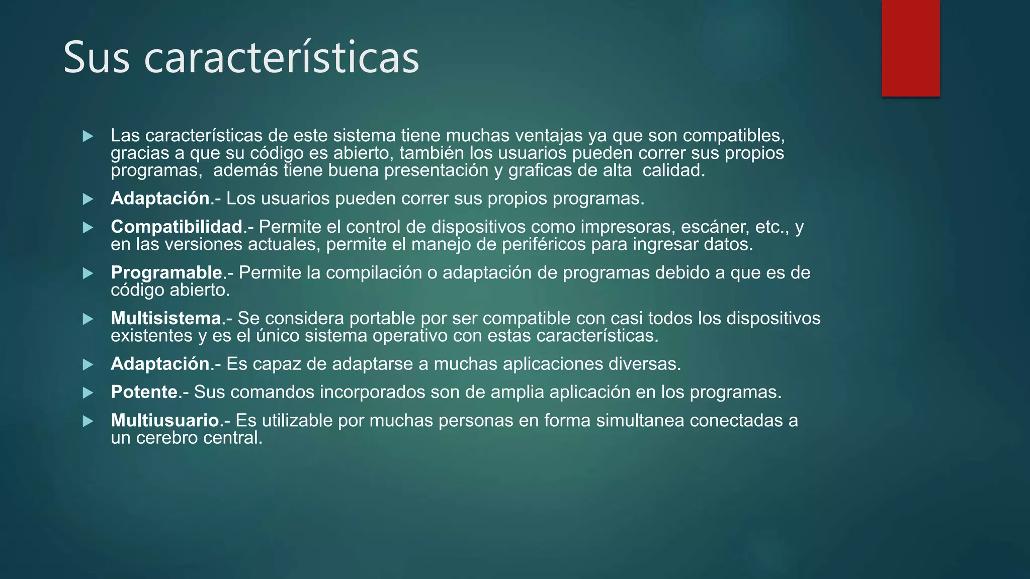 Sus características
 Las características de este sistema tiene muchas ventajas ya que son compatibles,
gracias a que su código es abierto, también los usuarios pueden correr sus propios
programas, además tiene buena presentación y graficas de alta calidad.
 Adaptación.- Los usuarios pueden correr sus propios programas.
 Compatibilidad.- Permite el control de dispositivos como impresoras, escáner, etc., y
en las versiones actuales, permite el manejo de periféricos para ingresar datos.
 Programable.- Permite la compilación o adaptación de programas debido a que es de
código abierto.
 Multisistema.- Se considera portable por ser compatible con casi todos los dispositivos
existentes y es el único sistema operativo con estas características.
 Adaptación.- Es capaz de adaptarse a muchas aplicaciones diversas.
 Potente.- Sus comandos incorporados son de amplia aplicación en los programas.
 Multiusuario.- Es utilizable por muchas personas en forma simultanea conectadas a
un cerebro central.
 