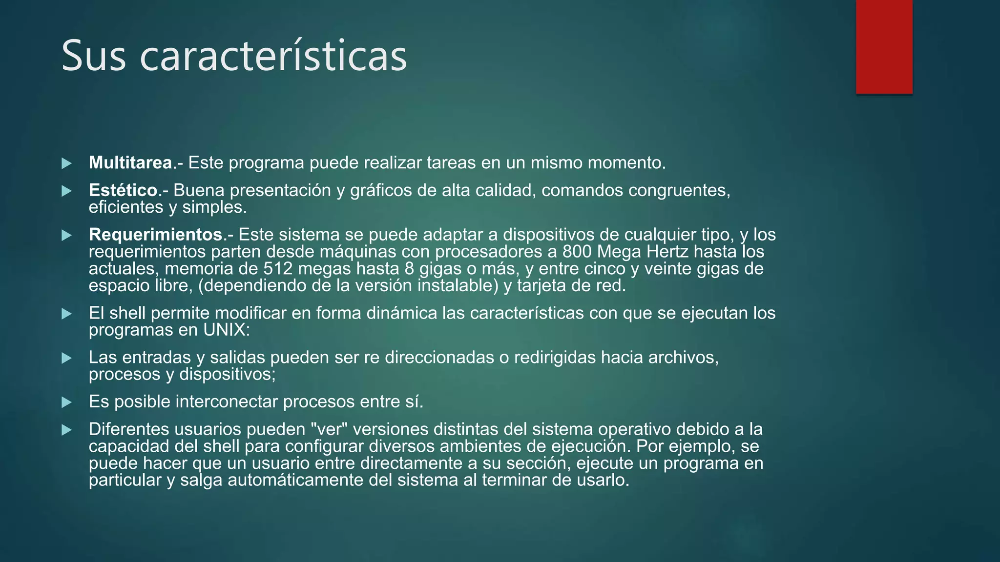 Sus características
 Multitarea.- Este programa puede realizar tareas en un mismo momento.
 Estético.- Buena presentación y gráficos de alta calidad, comandos congruentes,
eficientes y simples.
 Requerimientos.- Este sistema se puede adaptar a dispositivos de cualquier tipo, y los
requerimientos parten desde máquinas con procesadores a 800 Mega Hertz hasta los
actuales, memoria de 512 megas hasta 8 gigas o más, y entre cinco y veinte gigas de
espacio libre, (dependiendo de la versión instalable) y tarjeta de red.
 El shell permite modificar en forma dinámica las características con que se ejecutan los
programas en UNIX:
 Las entradas y salidas pueden ser re direccionadas o redirigidas hacia archivos,
procesos y dispositivos;
 Es posible interconectar procesos entre sí.
 Diferentes usuarios pueden "ver" versiones distintas del sistema operativo debido a la
capacidad del shell para configurar diversos ambientes de ejecución. Por ejemplo, se
puede hacer que un usuario entre directamente a su sección, ejecute un programa en
particular y salga automáticamente del sistema al terminar de usarlo.
 