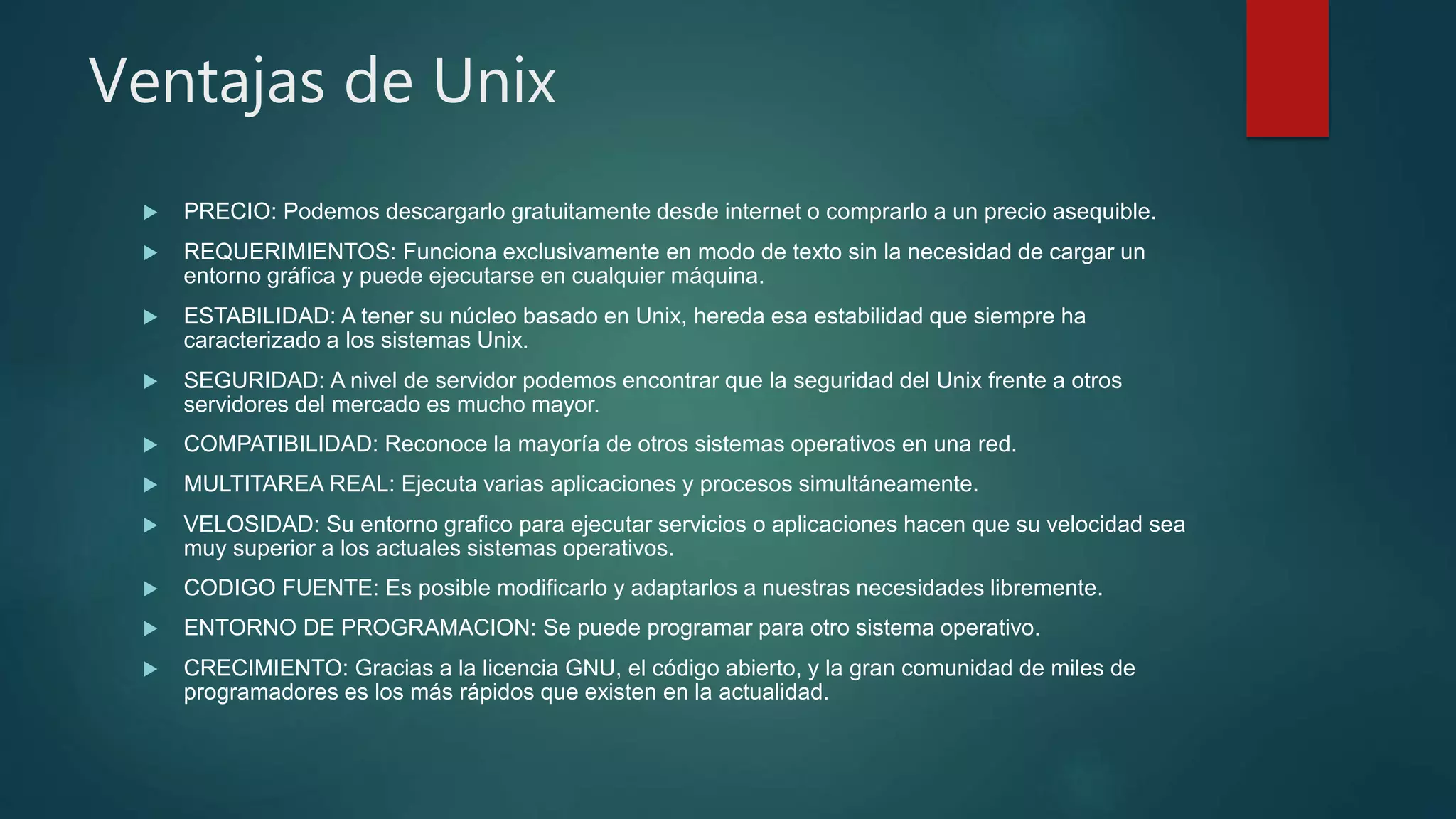 Ventajas de Unix
 PRECIO: Podemos descargarlo gratuitamente desde internet o comprarlo a un precio asequible.
 REQUERIMIENTOS: Funciona exclusivamente en modo de texto sin la necesidad de cargar un
entorno gráfica y puede ejecutarse en cualquier máquina.
 ESTABILIDAD: A tener su núcleo basado en Unix, hereda esa estabilidad que siempre ha
caracterizado a los sistemas Unix.
 SEGURIDAD: A nivel de servidor podemos encontrar que la seguridad del Unix frente a otros
servidores del mercado es mucho mayor.
 COMPATIBILIDAD: Reconoce la mayoría de otros sistemas operativos en una red.
 MULTITAREA REAL: Ejecuta varias aplicaciones y procesos simultáneamente.
 VELOSIDAD: Su entorno grafico para ejecutar servicios o aplicaciones hacen que su velocidad sea
muy superior a los actuales sistemas operativos.
 CODIGO FUENTE: Es posible modificarlo y adaptarlos a nuestras necesidades libremente.
 ENTORNO DE PROGRAMACION: Se puede programar para otro sistema operativo.
 CRECIMIENTO: Gracias a la licencia GNU, el código abierto, y la gran comunidad de miles de
programadores es los más rápidos que existen en la actualidad.
 