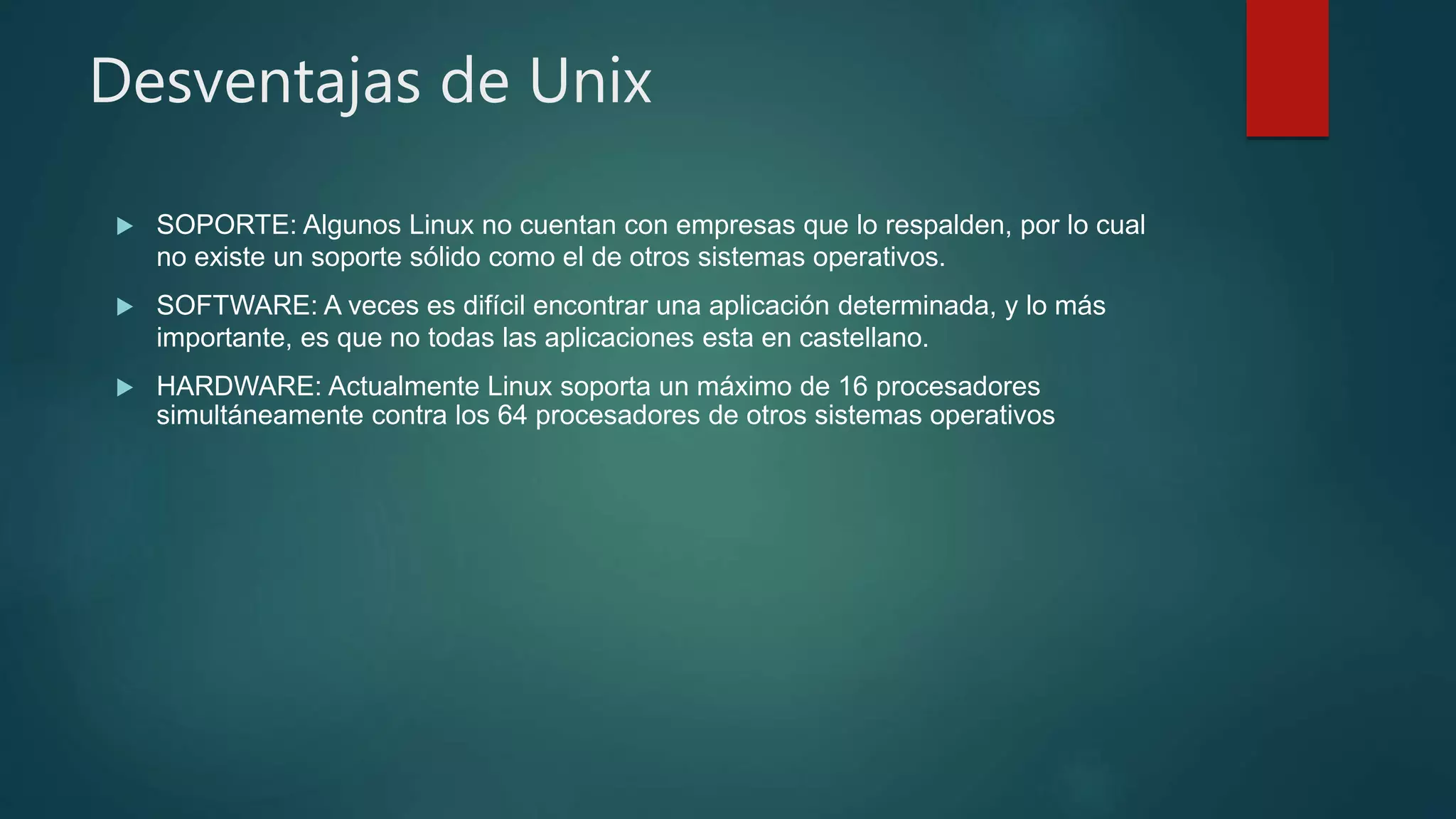 Desventajas de Unix
 SOPORTE: Algunos Linux no cuentan con empresas que lo respalden, por lo cual
no existe un soporte sólido como el de otros sistemas operativos.
 SOFTWARE: A veces es difícil encontrar una aplicación determinada, y lo más
importante, es que no todas las aplicaciones esta en castellano.
 HARDWARE: Actualmente Linux soporta un máximo de 16 procesadores
simultáneamente contra los 64 procesadores de otros sistemas operativos
 