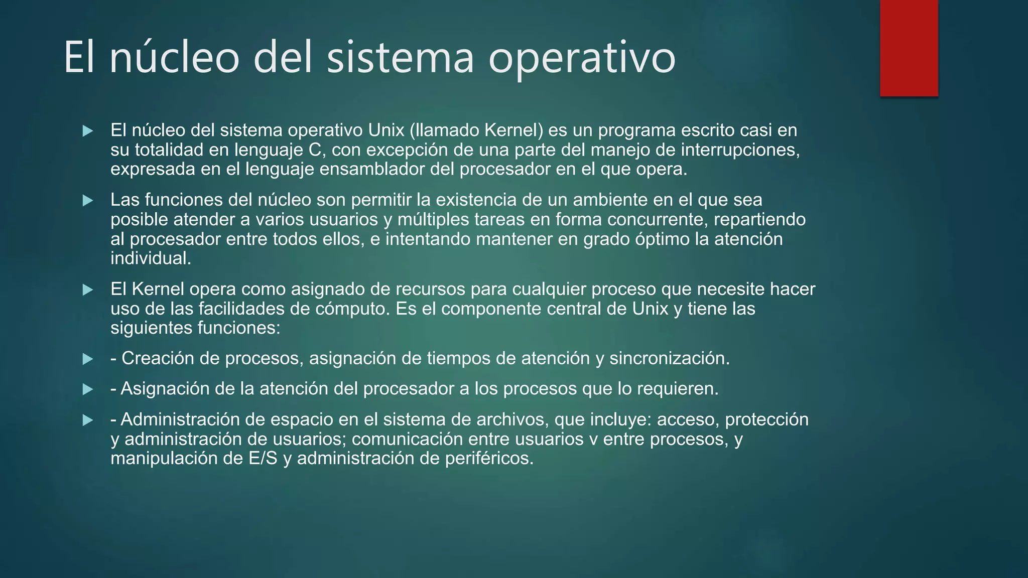 El núcleo del sistema operativo
 El núcleo del sistema operativo Unix (llamado Kernel) es un programa escrito casi en
su totalidad en lenguaje C, con excepción de una parte del manejo de interrupciones,
expresada en el lenguaje ensamblador del procesador en el que opera.
 Las funciones del núcleo son permitir la existencia de un ambiente en el que sea
posible atender a varios usuarios y múltiples tareas en forma concurrente, repartiendo
al procesador entre todos ellos, e intentando mantener en grado óptimo la atención
individual.
 El Kernel opera como asignado de recursos para cualquier proceso que necesite hacer
uso de las facilidades de cómputo. Es el componente central de Unix y tiene las
siguientes funciones:
 - Creación de procesos, asignación de tiempos de atención y sincronización.
 - Asignación de la atención del procesador a los procesos que lo requieren.
 - Administración de espacio en el sistema de archivos, que incluye: acceso, protección
y administración de usuarios; comunicación entre usuarios v entre procesos, y
manipulación de E/S y administración de periféricos.
 