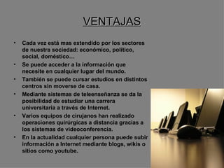 VENTAJAS Cada vez está mas extendido por los sectores de nuestra sociedad: económico, político, social, doméstico… Se puede acceder a la información que necesite en cualquier lugar del mundo. También se puede cursar estudios en distintos centros sin moverse de casa. Mediante sistemas de teleenseñanza se da la posibilidad de estudiar una carrera universitaria a través de Internet. Varios equipos de cirujanos han realizado operaciones quirúrgicas a distancia gracias a los sistemas de videoconferencia. En la actualidad cualquier persona puede subir información a Internet mediante blogs, wikis o sitios como youtube. 