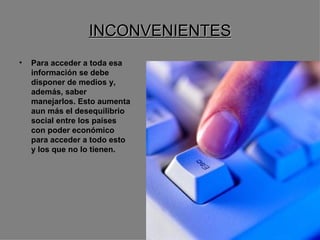 INCONVENIENTES Para acceder a toda esa información se debe disponer de medios y, además, saber manejarlos. Esto aumenta aun más el desequilibrio social entre los países con poder económico para acceder a todo esto y los que no lo tienen.   