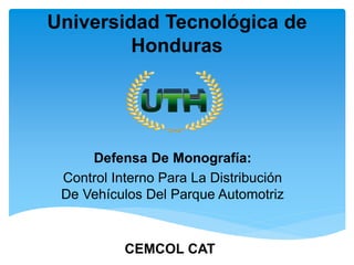 Universidad Tecnológica de
Honduras
Defensa De Monografía:
Control Interno Para La Distribución
De Vehículos Del Parque Automotriz
CEMCOL CAT
 