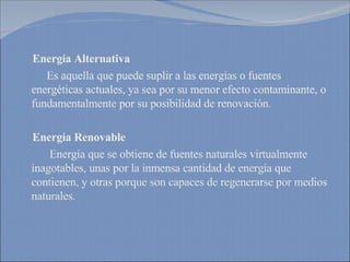 Energía Alternativa Es aquella que puede suplir a las energías o fuentes energéticas actuales, ya sea por su menor efecto contaminante, o fundamentalmente por su posibilidad de renovación. Energía Renovable Energía que se obtiene de fuentes naturales virtualmente inagotables, unas por la inmensa cantidad de energía que contienen, y otras porque son capaces de regenerarse por medios naturales. 