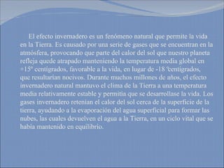 El efecto invernadero es un fenómeno natural que permite la vida en la Tierra. Es causado por una serie de gases que se encuentran en la atmósfera, provocando que parte del calor del sol que nuestro planeta refleja quede atrapado manteniendo la temperatura media global en +15º centígrados, favorable a la vida, en lugar de -18 º centígrados, que resultarían nocivos. Durante muchos millones de años, el efecto invernadero natural mantuvo el clima de la Tierra a una temperatura media relativamente estable y permitía que se desarrollase la vida. Los gases invernadero retenían el calor del sol cerca de la superficie de la tierra, ayudando a la evaporación del agua superficial para formar las nubes, las cuales devuelven el agua a la Tierra, en un ciclo vital que se había mantenido en equilibrio.  