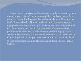 Las personas que viven en los países desarrollados contribuyen en un mayor porcentaje al calentamiento global que las personas de la países en desarrollo. En promedio, cada ciudadano de Norteamérica añade 5 toneladas de CO 2  al aire cada año, mientras que un europeo o un japonés contribuye entre 2 y 3 toneladas, un chino 0.6 y un hindú 0.2. Actualmente, más del 90 por ciento del dióxido de carbono presente en la atmósfera ha sido emanado desde Europa y Norte América. De continuar la situación tal y como está, las cantidades de CO 2  se duplicarán en los próximos 100 años. Como resultado de ello la temperatura aumentará en el planeta en un promedio de 1 grado Celsius.  