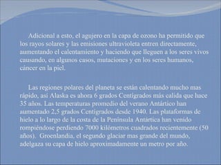 Adicional a esto, el agujero en la capa de ozono ha permitido que los rayos solares y las emisiones ultravioleta entren directamente, aumentando el calentamiento y haciendo que lleguen a los seres vivos causando, en algunos casos, mutaciones y en los seres humanos, cáncer en la piel. Las regiones polares del planeta se están calentando mucho mas rápido, así Alaska es ahora 6 grados Centígrados más calida que hace 35 años. Las temperaturas promedio del verano Antártico han aumentado 2,5 grados Centígrados desde 1940. Las plataformas de hielo a lo largo de la costa de la Península Antártica han venido rompiéndose perdiendo 7000 kilómetros cuadrados recientemente (50 años).  Groenlandia, el segundo glaciar mas grande del mundo, adelgaza su capa de hielo aproximadamente un metro por año.  