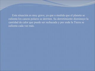 Esta situación es muy grave, ya que a medida que el planeta se calienta los cascos polares se derriten. Su derretimiento disminuye la cantidad de calor que puede ser rechazada y por ende la Tierra se calienta cada vez más. 