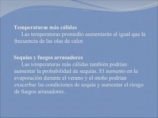 Temperaturas más cálidas     Las temperaturas promedio aumentarán al igual que la frecuencia de las olas de calor. Sequías y fuegos arrasadores   Las temperaturas más cálidas también podrían aumentar la probabilidad de sequías. El aumento en la evaporación durante el verano y el otoño podrían exacerbar las condiciones de sequía y aumentar el riesgo de fuegos arrasadores. 