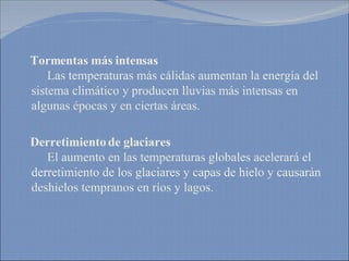 Tormentas más intensas   Las temperaturas más cálidas aumentan la energía del sistema climático y producen lluvias más intensas en algunas épocas y en ciertas áreas. Derretimiento de glaciares   El aumento en las temperaturas globales acelerará el derretimiento de los glaciares y capas de hielo y causarán deshielos tempranos en ríos y lagos. 