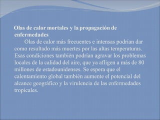 Olas de calor mortales y la propagación de enfermedades   Olas de calor más frecuentes e intensas podrían dar como resultado más muertes por las altas temperaturas. Esas condiciones también podrían agravar los problemas locales de la calidad del aire, que ya afligen a más de 80 millones de estadounidenses. Se espera que el calentamiento global también aumente el potencial del alcance geográfico y la virulencia de las enfermedades tropicales. 