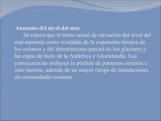 Aumento del nivel del mar   Se espera que el ritmo actual de elevación del nivel del mar aumente como resultado de la expansión térmica de los océanos y del derretimiento parcial de los glaciares y las capas de hielo de la Antártica y Groenlandia. Las consecuencias incluyen la pérdida de pantanos costeros e islas barrera, además de un mayor riesgo de inundaciones en comunidades costeras.  