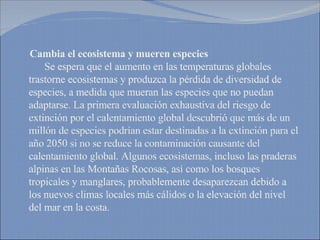 Cambia el ecosistema y mueren especies   Se espera que el aumento en las temperaturas globales trastorne ecosistemas y produzca la pérdida de diversidad de especies, a medida que mueran las especies que no puedan adaptarse. La primera evaluación exhaustiva del riesgo de extinción por el calentamiento global descubrió que más de un millón de especies podrían estar destinadas a la extinción para el año 2050 si no se reduce la contaminación causante del calentamiento global. Algunos ecosistemas, incluso las praderas alpinas en las Montañas Rocosas, así como los bosques tropicales y manglares, probablemente desaparezcan debido a los nuevos climas locales más cálidos o la elevación del nivel del mar en la costa. 
