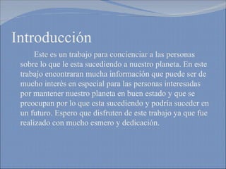Introducción Este es un trabajo para concienciar a las personas sobre lo que le esta sucediendo a nuestro planeta. En este trabajo encontraran mucha información que puede ser de mucho interés en especial para las personas interesadas por mantener nuestro planeta en buen estado y que se preocupan por lo que esta sucediendo y podría suceder en un futuro. Espero que disfruten de este trabajo ya que fue realizado con mucho esmero y dedicación. 