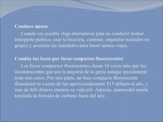 Conduce menos Cuando sea posible elige alternativas para no conducir (tomar transporte público, usar la bicicleta, caminar, organizar traslados en grupo) y acumula tus mandados para hacer menos viajes.  Cambia tus focos por focos compactos fluorescentes   Los focos compactos fluorescentes duran 10 veces más que los incandescentes que usa la mayoría de la gente aunque inicialmente sean más caros. Por otra parte, un foco compacto fluorescente disminuirá tu cuenta de luz aproximadamente $15 dólares al año, y más de $60 dólares durante su vida útil. Además, mantendrá media tonelada de bióxido de carbono fuera del aire.  