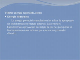 Utilizar energía renovable, como: Energía Hidráulica La energía potencial acumulada en los saltos de agua puede ser transformada en energía eléctrica. Las centrales hidroeléctricas aprovechan la energía de los ríos para poner en funcionamiento unas turbinas que mueven un generador eléctrico. 