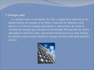 Energía solar La energía solar es una fuente de vida y origen de la mayoría de las demás formas de energía en la Tierra. Cada año la radiación solar aporta a la Tierra la energía equivalente a varios miles de veces la cantidad de energía que consume la humanidad. Recogiendo de forma adecuada la radiación solar, esta puede transformarse en otras formas de energía como energía térmica o energía eléctrica utilizando paneles solares. 
