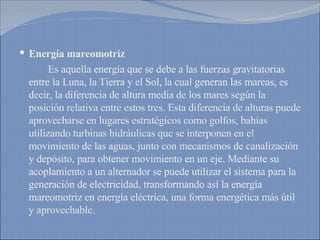 Energía mareomotriz Es aquella energía que se debe a las fuerzas gravitatorias entre la Luna, la Tierra y el Sol, la cual generan las mareas, es decir, la diferencia de altura media de los mares según la posición relativa entre estos tres. Esta diferencia de alturas puede aprovecharse en lugares estratégicos como golfos, bahías  utilizando turbinas hidráulicas que se interponen en el movimiento de las aguas, junto con mecanismos de canalización y depósito, para obtener movimiento en un eje. Mediante su acoplamiento a un alternador se puede utilizar el sistema para la generación de electricidad, transformando así la energía mareomotriz en energía eléctrica, una forma energética más útil y aprovechable. 