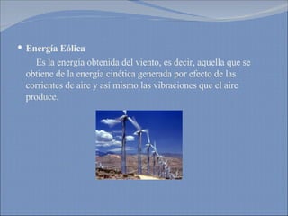 Energía Eólica Es la energía obtenida del viento, es decir, aquella que se obtiene de la energía cinética generada por efecto de las corrientes de aire y así mismo las vibraciones que el aire produce. 
