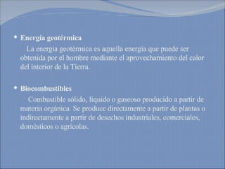Energía geotérmica La energía geotérmica es aquella energía que puede ser obtenida por el hombre mediante el aprovechamiento del calor del interior de la Tierra. Biocombustibles Combustible sólido, líquido o gaseoso producido a partir de materia orgánica. Se produce directamente a partir de plantas o indirectamente a partir de desechos industriales, comerciales, domésticos o agrícolas. 