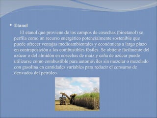 Etanol El etanol que proviene de los campos de cosechas (bioetanol) se perfila como un recurso energético potencialmente sostenible que puede ofrecer ventajas medioambientales y económicas a largo plazo en contraposición a los combustibles fósiles. Se obtiene fácilmente del azúcar o del almidón en cosechas de maíz y caña de azúcar puede utilizarse como combustible para automóviles sin mezclar o mezclado con gasolina en cantidades variables para reducir el consumo de derivados del petróleo. 