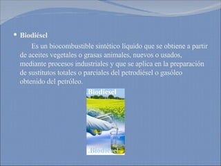 Biodiésel   Es un biocombustible sintético líquido que se obtiene a partir de aceites vegetales o grasas animales, nuevos o usados, mediante procesos industriales y que se aplica en la preparación de sustitutos totales o parciales del petrodiésel o gasóleo obtenido del petróleo. 