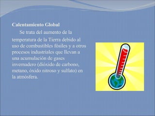 Calentamiento Global Se trata del aumento de la  temperatura de la Tierra debido al  uso de combustibles fósiles y a otros procesos industriales que llevan a una acumulación de gases invernadero (dióxido de carbono,  metano, óxido nitroso y sulfato) en la atmósfera.  