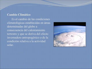Cambio Climático Es el cambio de las condiciones climatológicas establecidas en áreas determinadas del globo a consecuencia del calentamiento terrestre y que se deriva del efecto invernadero antropogénico o de la condición relativa a la actividad solar. 