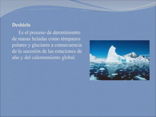 Deshielo   Es el proceso de derretimiento de masas heladas como témpanos polares y glaciares a consecuencia de la sucesión de las estaciones de año y del calentamiento global. 