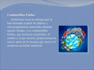 Combustibles Fósiles Sustancias ricas en energía que se han formado a partir de plantas y microorganismos enterrados durante mucho tiempo. Los combustibles fósiles, que incluyen el petróleo, el carbón y el gas natural, proporcionan la mayor parte de la energía que mueve la moderna sociedad industrial. 