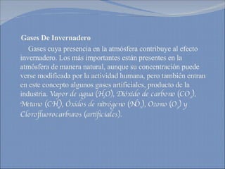 Gases De Invernadero Gases cuya presencia en la atmósfera contribuye al efecto invernadero. Los más importantes están presentes en la atmósfera de manera natural, aunque su concentración puede verse modificada por la actividad humana, pero también entran en este concepto algunos gases artificiales, producto de la industria.  Vapor de agua (H 2 O), Dióxido de carbono (CO 2 ), Metano (CH 4 ), Óxidos de nitrógeno (NO x ), Ozono (O 3 ) y Clorofluorocarburos (artificiales). 